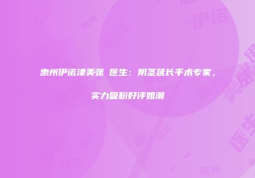 惠州伊诺津美张祎医生：阴茎延长手术专家，实力吸粉好评如潮