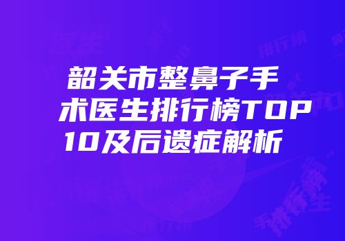 韶关市整鼻子手术医生排行榜TOP10及后遗症解析