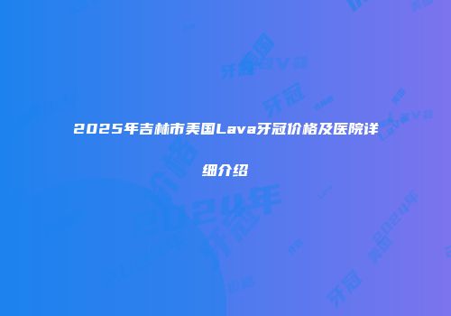 2025年吉林市美国Lava牙冠价格及医院详细介绍