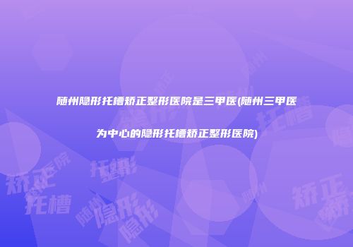 随州隐形托槽矫正整形医院是三甲医(随州三甲医为中心的隐形托槽矫正整形医院)