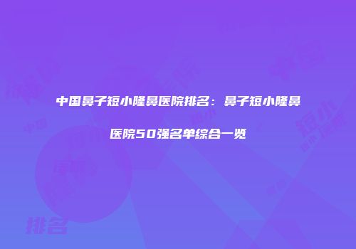 中国鼻子短小隆鼻医院排名：鼻子短小隆鼻医院50强名单综合一览