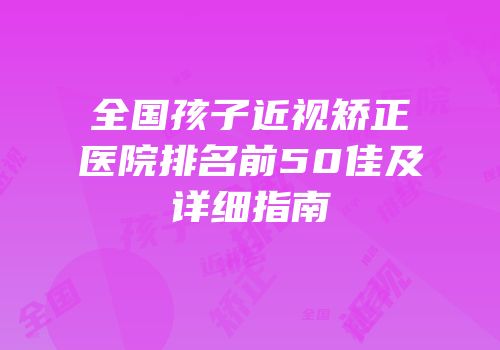 全国孩子近视矫正医院排名前50佳及详细指南
