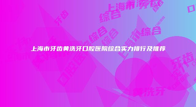 上海市牙齿黄洗牙口腔医院综合实力排行及推荐
