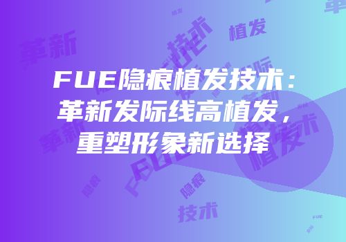 FUE隐痕植发技术：革新发际线高植发，重塑形象新选择