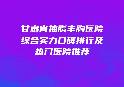 甘肃省抽脂丰胸医院综合实力口碑排行及热门医院推荐
