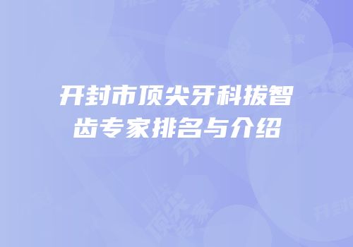 开封市顶尖牙科拔智齿专家排名与介绍