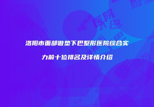 洛阳市面部做垫下巴整形医院综合实力前十位排名及详情介绍