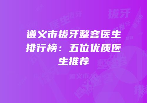 遵义市拔牙整容医生排行榜：五位优质医生推荐