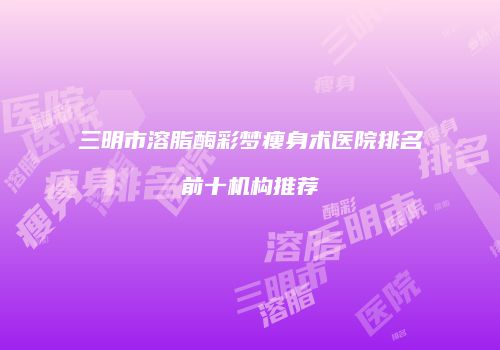 三明市溶脂酶彩梦瘦身术医院排名前十机构推荐
