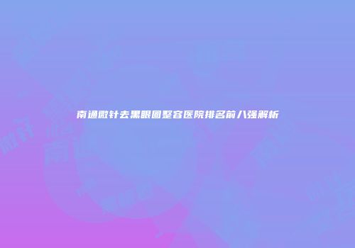 南通微针去黑眼圈整容医院排名前八强解析