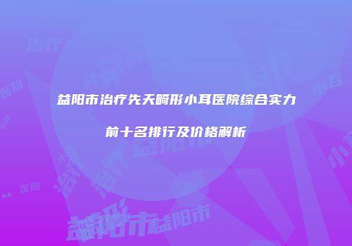 益阳市治疗先天畸形小耳医院综合实力前十名排行及价格解析