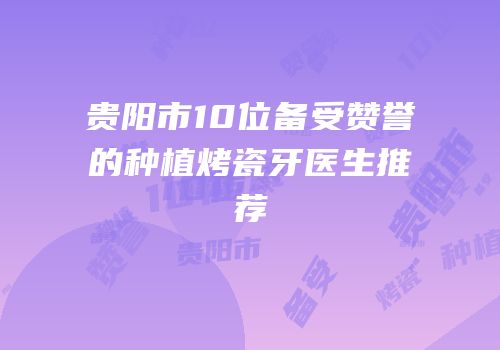 贵阳市10位备受赞誉的种植烤瓷牙医生推荐