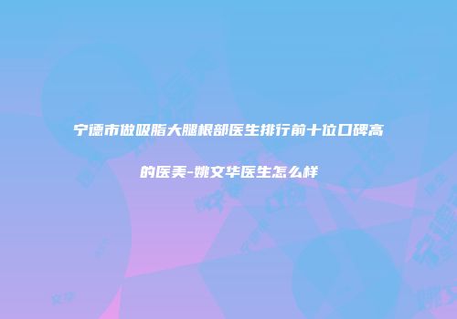 宁德市做吸脂大腿根部医生排行前十位口碑高的医美-姚文华医生怎么样
