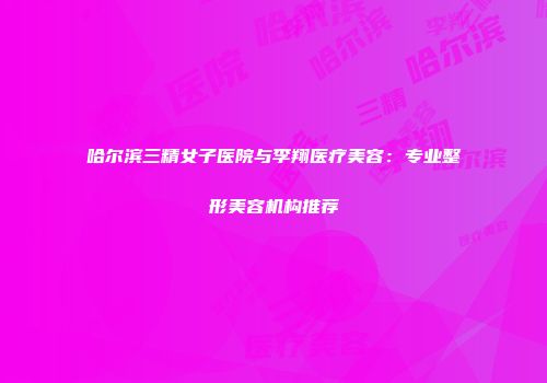 哈尔滨三精女子医院与李翔医疗美容：专业整形美容机构推荐