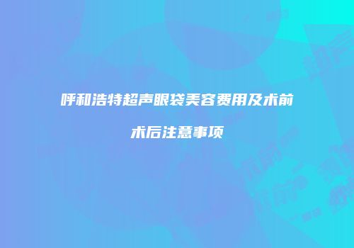 呼和浩特超声眼袋美容费用及术前术后注意事项