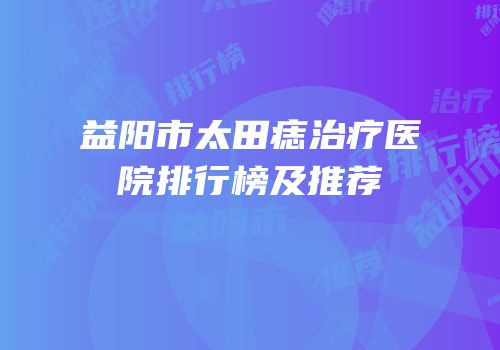 益阳市太田痣治疗医院排行榜及推荐