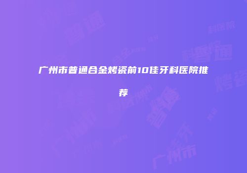 广州市普通合金烤瓷前10佳牙科医院推荐