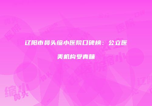辽阳市鼻头缩小医院口碑榜：公立医美机构受青睐