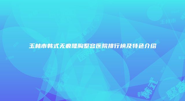 玉林市韩式无痕隆胸整容医院排行榜及特色介绍