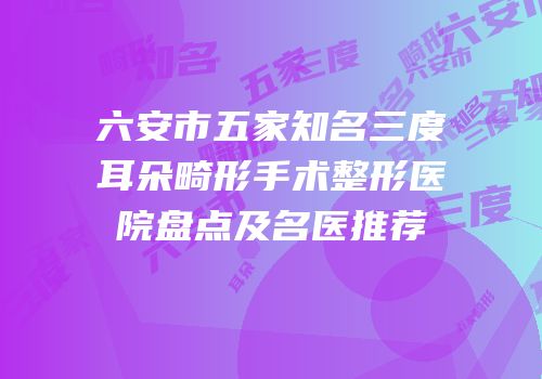 六安市五家知名三度耳朵畸形手术整形医院盘点及名医推荐