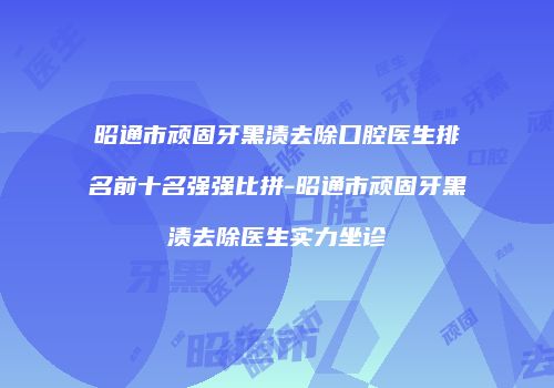 昭通市顽固牙黑渍去除口腔医生排名前十名强强比拼-昭通市顽固牙黑渍去除医生实力坐诊