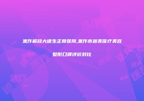 焦作解放大德生正骨医院,焦作市迦美医疗美容整形口碑评价对比