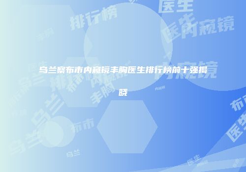 乌兰察布市内窥镜丰胸医生排行榜前十强揭晓