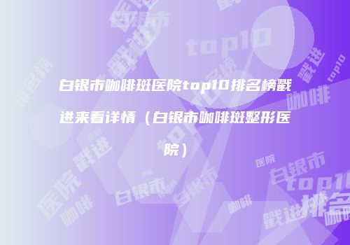 白银市咖啡斑医院top10排名榜戳进来看详情（白银市咖啡斑整形医院）