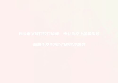包头市义隆口腔门诊部：专业治疗上颌智齿颊向阻生及全方位口腔医疗服务