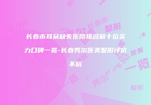 长春市耳朵缺失医院排名前十位实力口碑一览-长春秀尔医美整形评价不吭