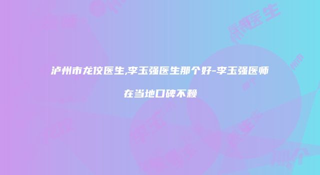 泸州市龙佼医生,李玉强医生那个好-李玉强医师在当地口碑不赖