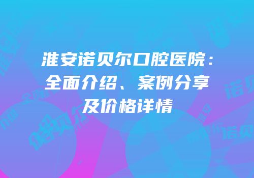 淮安诺贝尔口腔医院：全面介绍、案例分享及价格详情