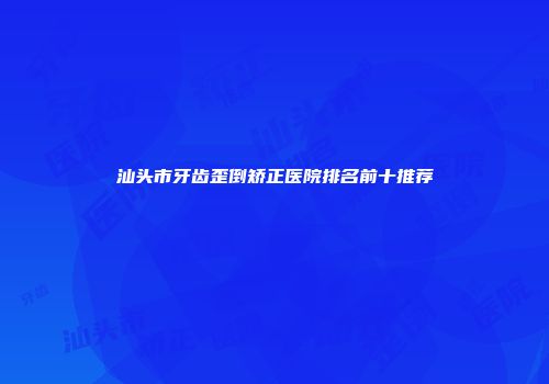 汕头市牙齿歪倒矫正医院排名前十推荐