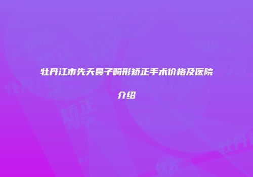 牡丹江市先天鼻子畸形矫正手术价格及医院介绍