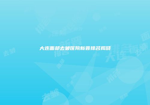 大连面部去皱医院新晋排名揭晓