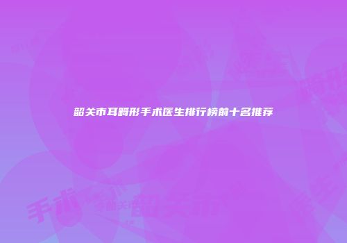 韶关市耳畸形手术医生排行榜前十名推荐