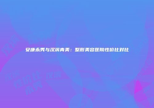安康永秀与汉滨青美：整形美容医院性价比对比