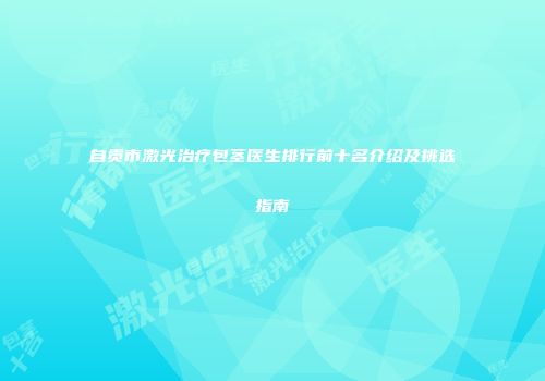自贡市激光治疗包茎医生排行前十名介绍及挑选指南