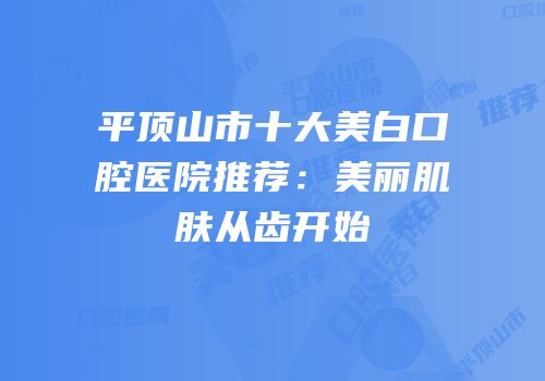 平顶山市十大美白口腔医院推荐：美丽肌肤从齿开始