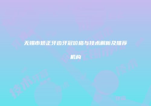 无锡市矫正牙齿牙冠价格与技术解析及推荐机构