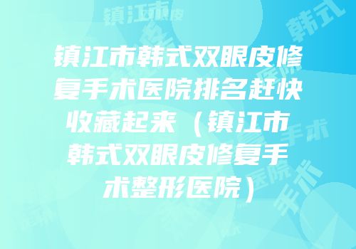镇江市韩式双眼皮修复手术医院排名赶快收藏起来（镇江市韩式双眼皮修复手术整形医院）