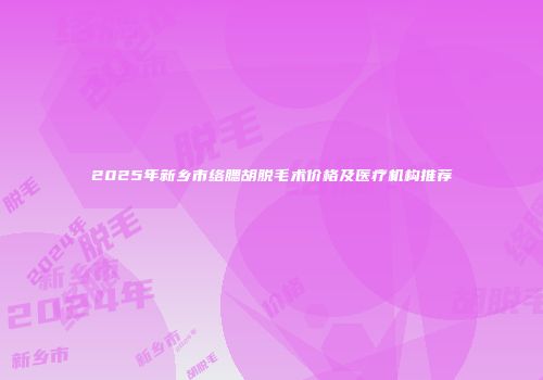 2025年新乡市络腮胡脱毛术价格及医疗机构推荐