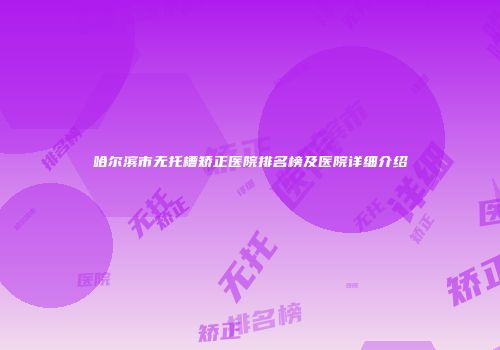 哈尔滨市无托槽矫正医院排名榜及医院详细介绍