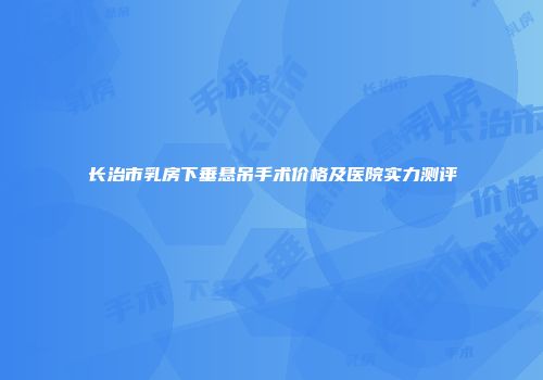 长治市乳房下垂悬吊手术价格及医院实力测评