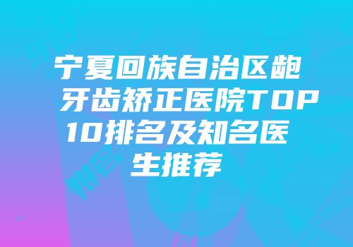 宁夏回族自治区龅牙齿矫正医院TOP10排名及知名医生推荐
