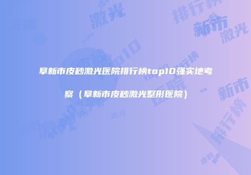 阜新市皮秒激光医院排行榜top10强实地考察（阜新市皮秒激光整形医院）