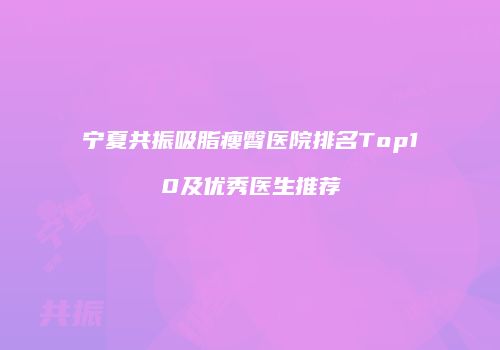 宁夏共振吸脂瘦臀医院排名Top10及优秀医生推荐
