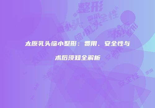 太原乳头缩小整形：费用、安全性与术后须知全解析