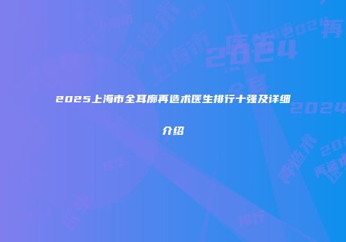 2025上海市全耳廓再造术医生排行十强及详细介绍