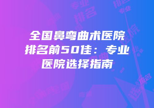 全国鼻弯曲术医院排名前50佳：专业医院选择指南